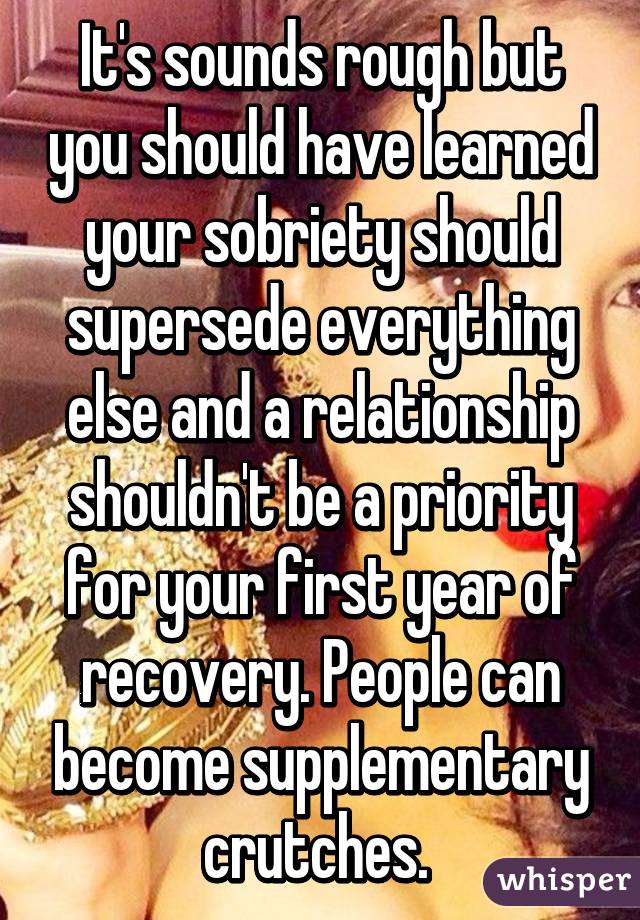 It's sounds rough but you should have learned your sobriety should supersede everything else and a relationship shouldn't be a priority for your first year of recovery. People can become supplementary crutches. 