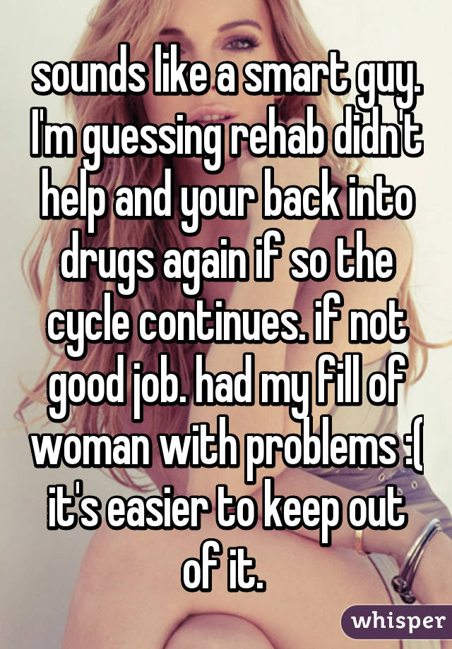 sounds like a smart guy. I'm guessing rehab didn't help and your back into drugs again if so the cycle continues. if not good job. had my fill of woman with problems :( it's easier to keep out of it. 