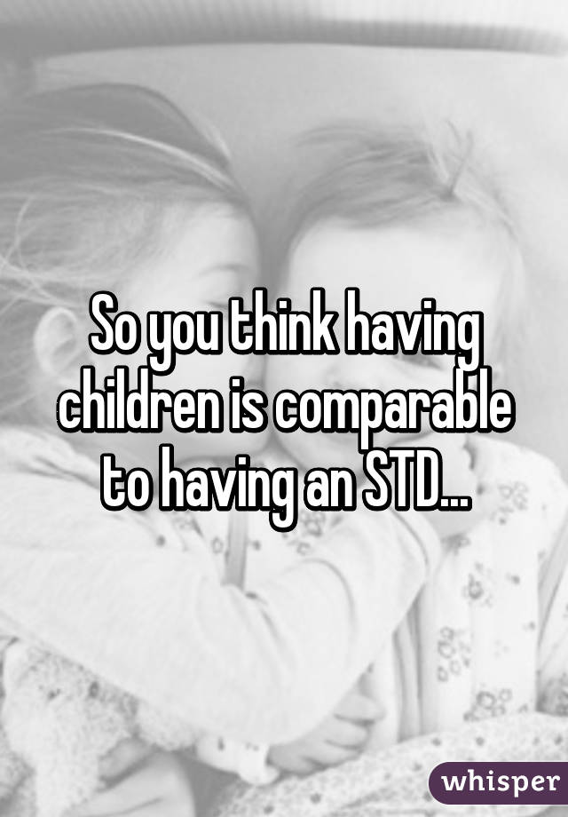 So you think having children is comparable to having an STD...