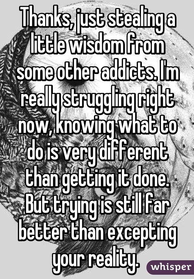 Thanks, just stealing a little wisdom from some other addicts. I'm really struggling right now, knowing what to do is very different than getting it done. But trying is still far better than excepting your reality. 