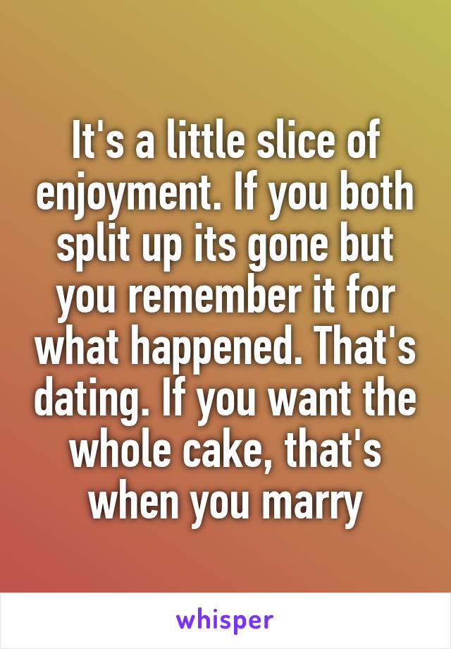 It's a little slice of enjoyment. If you both split up its gone but you remember it for what happened. That's dating. If you want the whole cake, that's when you marry