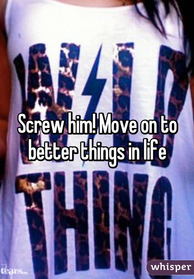 Screw him! Move on to better things in life