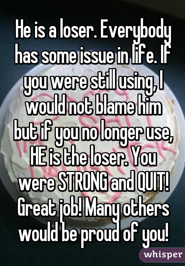 He is a loser. Everybody has some issue in life. If you were still using, I would not blame him but if you no longer use, HE is the loser. You were STRONG and QUIT! Great job! Many others would be proud of you!