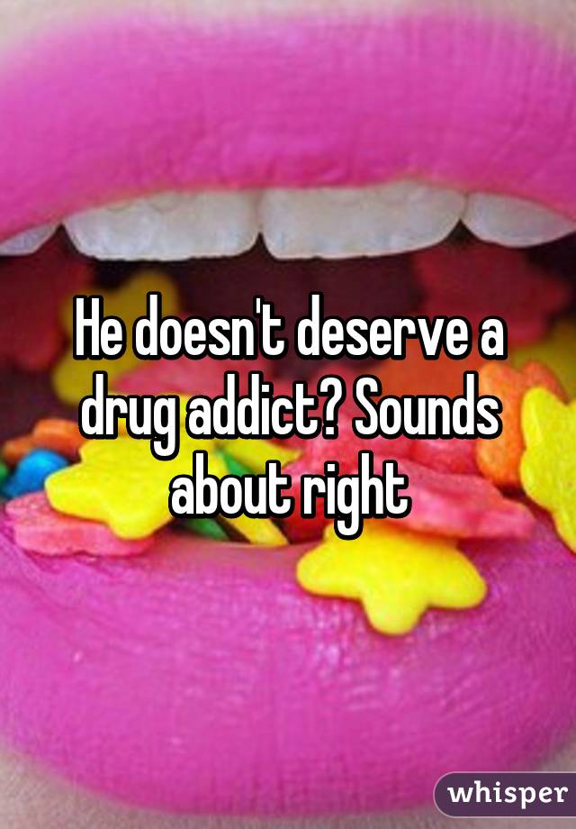 He doesn't deserve a drug addict? Sounds about right