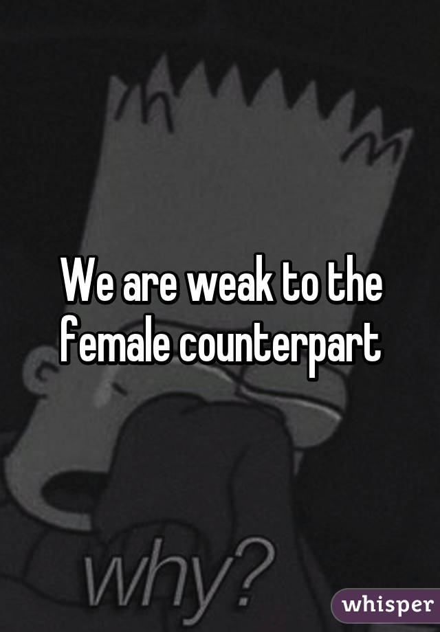 We are weak to the female counterpart