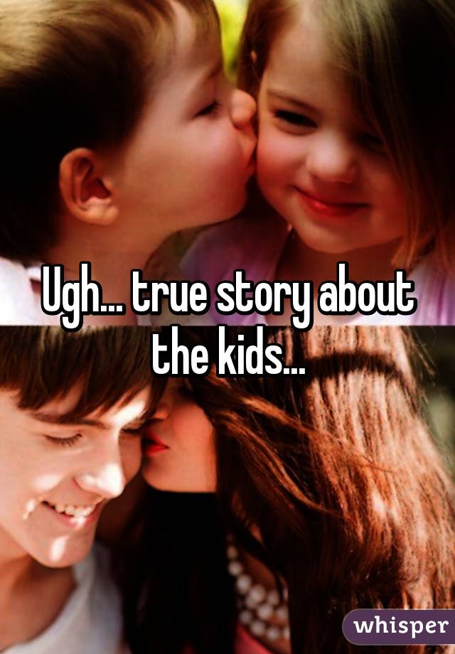 Ugh... true story about the kids...