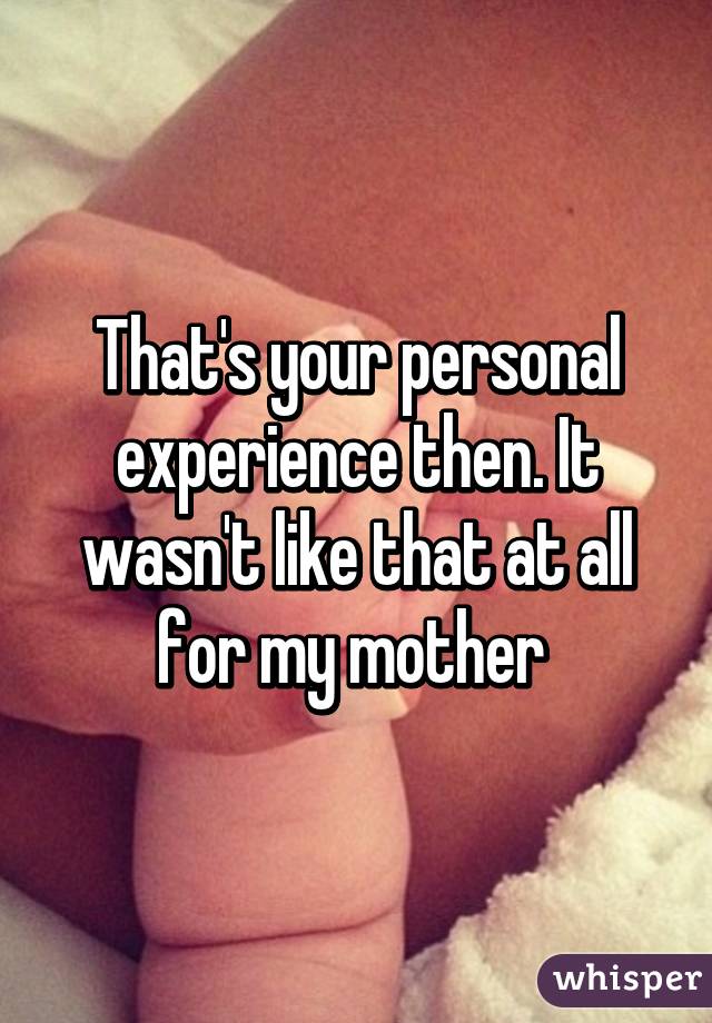 That's your personal experience then. It wasn't like that at all for my mother 