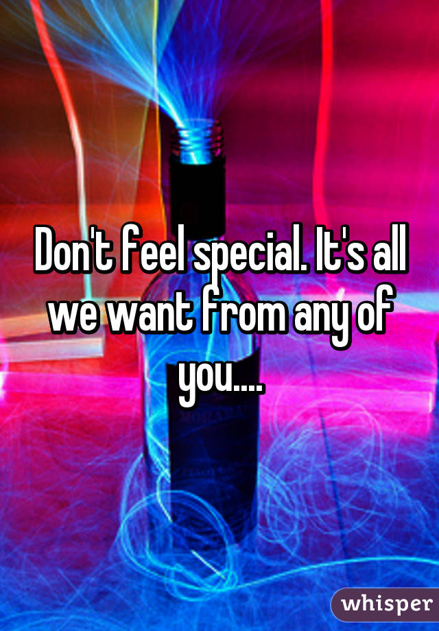 Don't feel special. It's all we want from any of you....