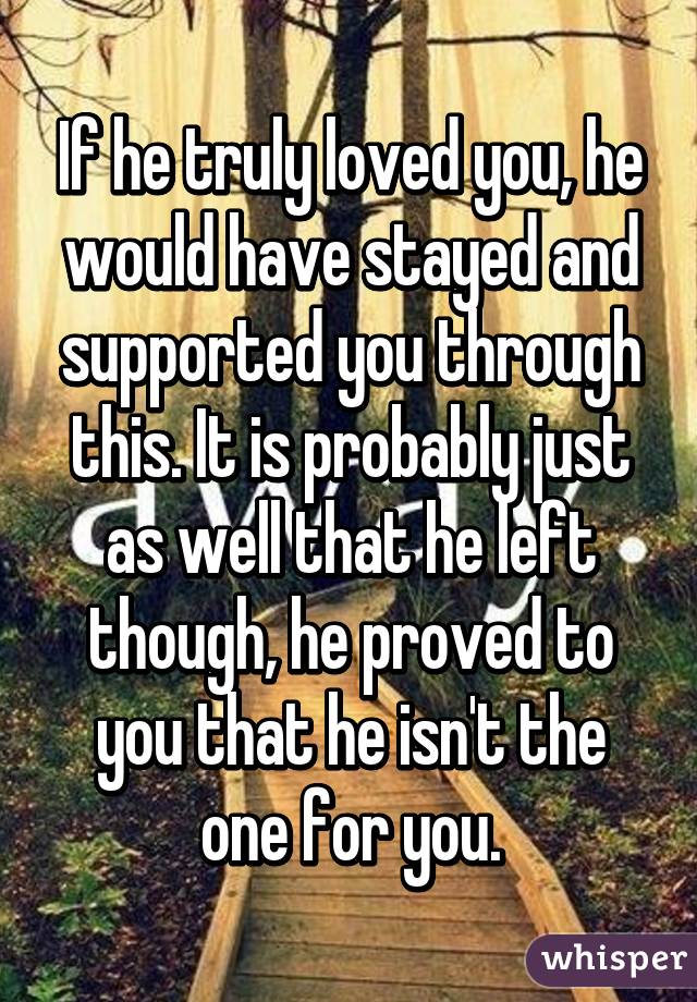 If he truly loved you, he would have stayed and supported you through this. It is probably just as well that he left though, he proved to you that he isn't the one for you.