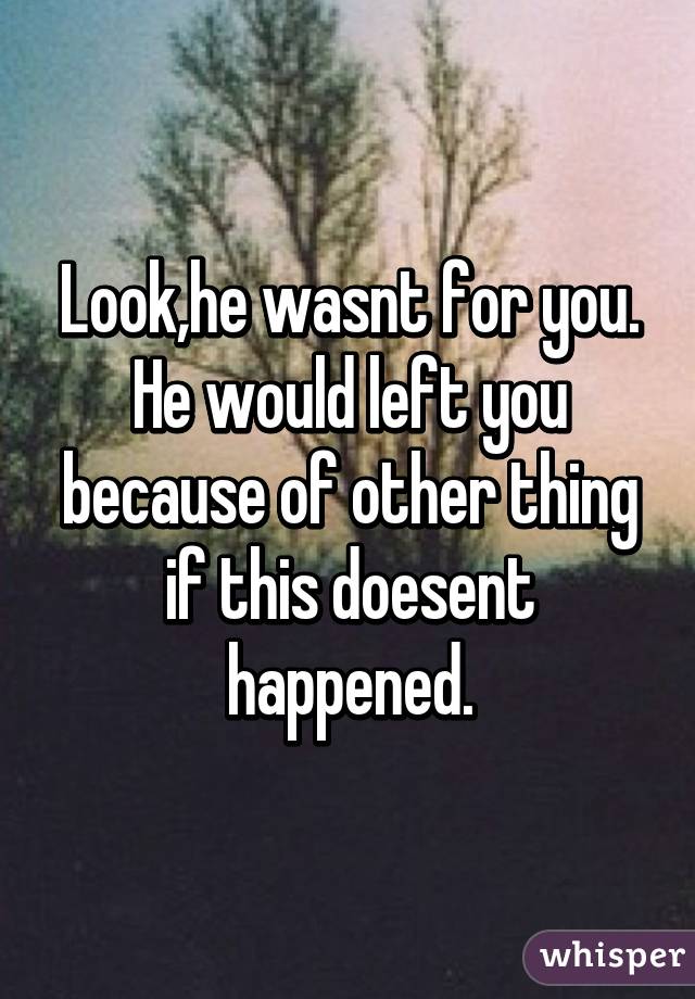 Look,he wasnt for you. He would left you because of other thing if this doesent happened.