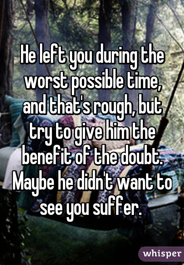 He left you during the worst possible time, and that's rough, but try to give him the benefit of the doubt. Maybe he didn't want to see you suffer. 