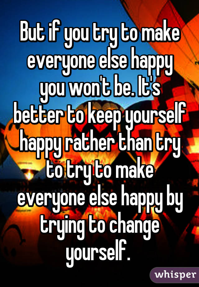 But if you try to make everyone else happy you won't be. It's better to keep yourself happy rather than try to try to make everyone else happy by trying to change yourself. 