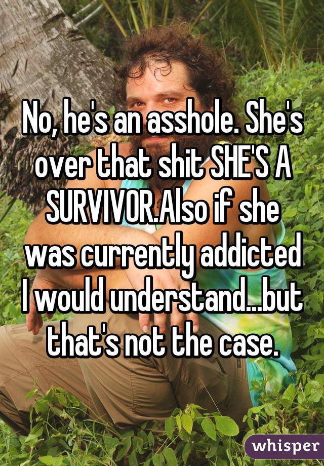 No, he's an asshole. She's over that shit SHE'S A SURVIVOR.Also if she was currently addicted I would understand...but that's not the case.