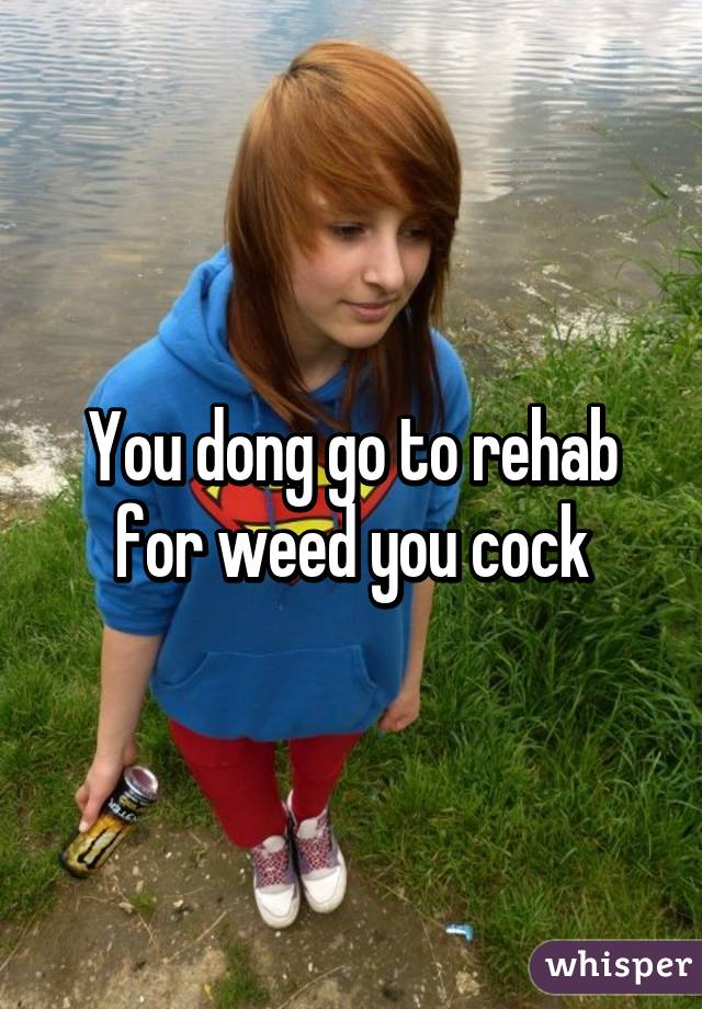 You dong go to rehab for weed you cock