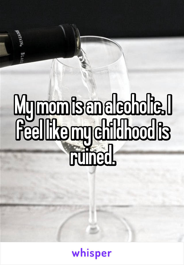 My mom is an alcoholic. I feel like my childhood is ruined.