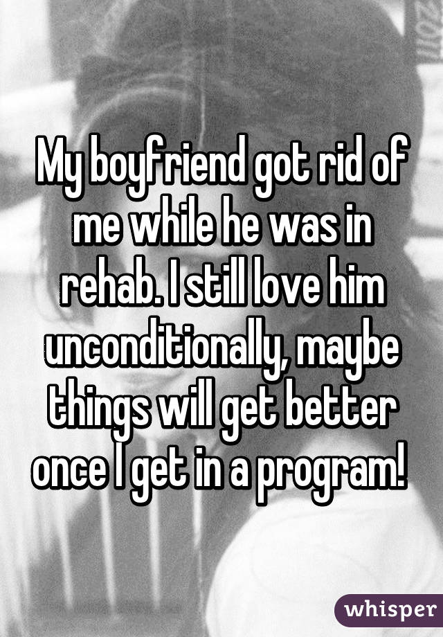 My boyfriend got rid of me while he was in rehab. I still love him unconditionally, maybe things will get better once I get in a program! 