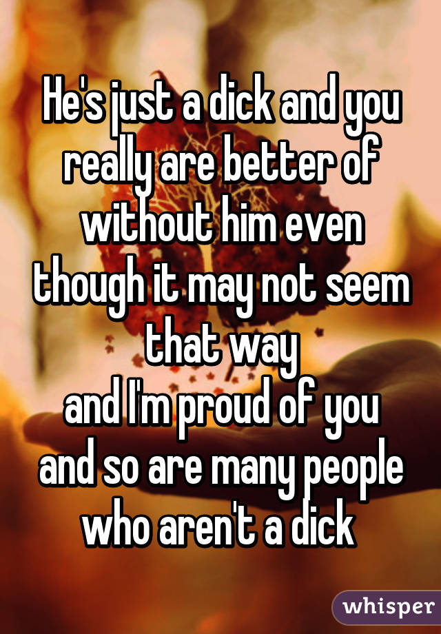 He's just a dick and you really are better of without him even though it may not seem that way
and I'm proud of you and so are many people who aren't a dick 