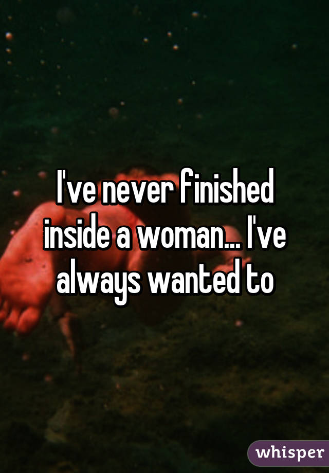 I've never finished inside a woman... I've always wanted to