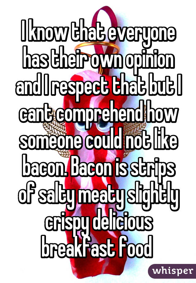 I know that everyone has their own opinion and I respect that but I cant comprehend how someone could not like bacon. Bacon is strips of salty meaty slightly crispy delicious breakfast food 