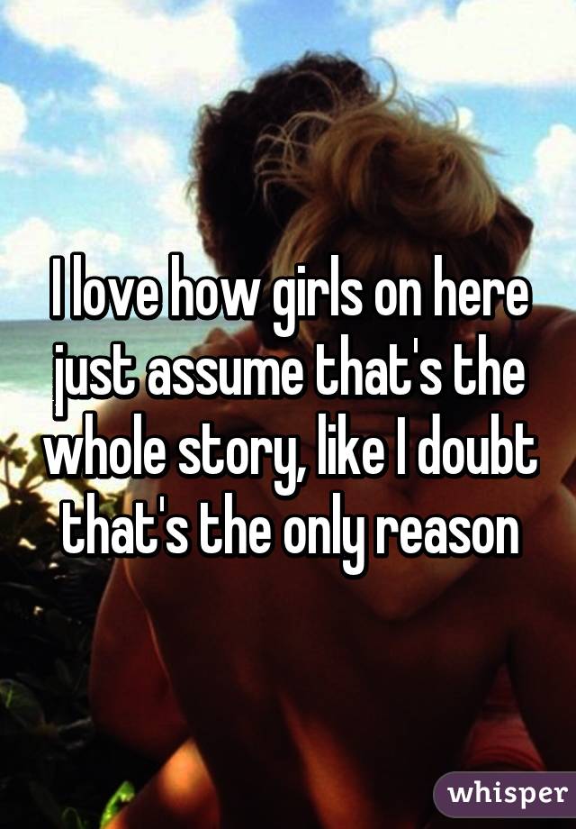 I love how girls on here just assume that's the whole story, like I doubt that's the only reason