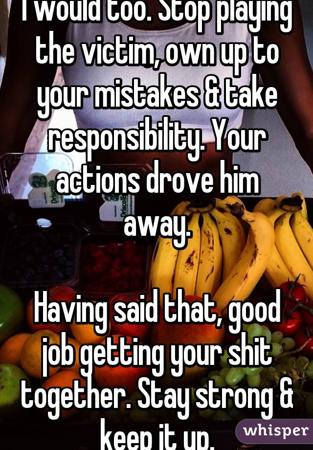 I would too. Stop playing the victim, own up to your mistakes & take responsibility. Your actions drove him away.

Having said that, good job getting your shit together. Stay strong & keep it up.