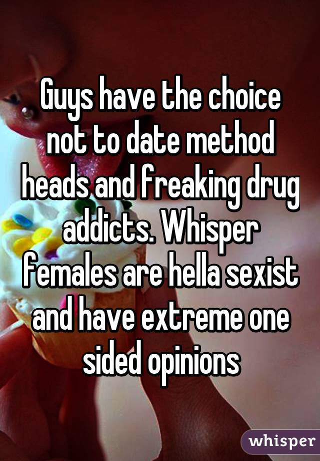 Guys have the choice not to date method heads and freaking drug addicts. Whisper females are hella sexist and have extreme one sided opinions