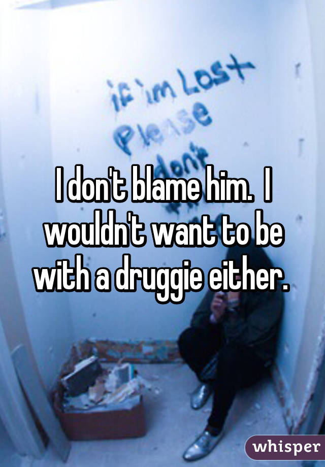 I don't blame him.  I wouldn't want to be with a druggie either. 