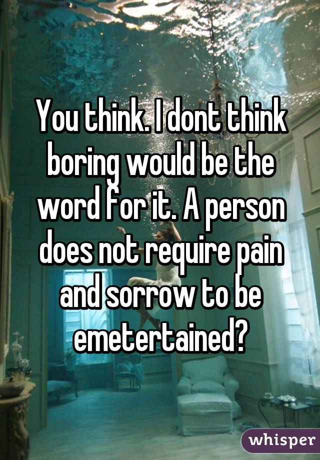You think. I dont think boring would be the word for it. A person does not require pain and sorrow to be emetertained?