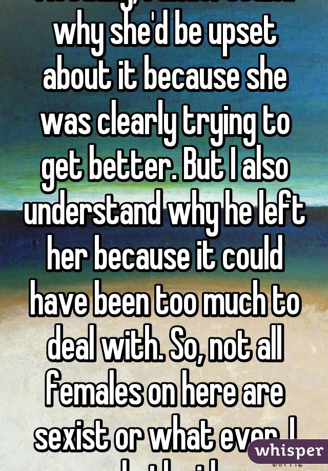 Actually, I understand why she'd be upset about it because she was clearly trying to get better. But I also understand why he left her because it could have been too much to deal with. So, not all females on here are sexist or what ever. I see both sides. 