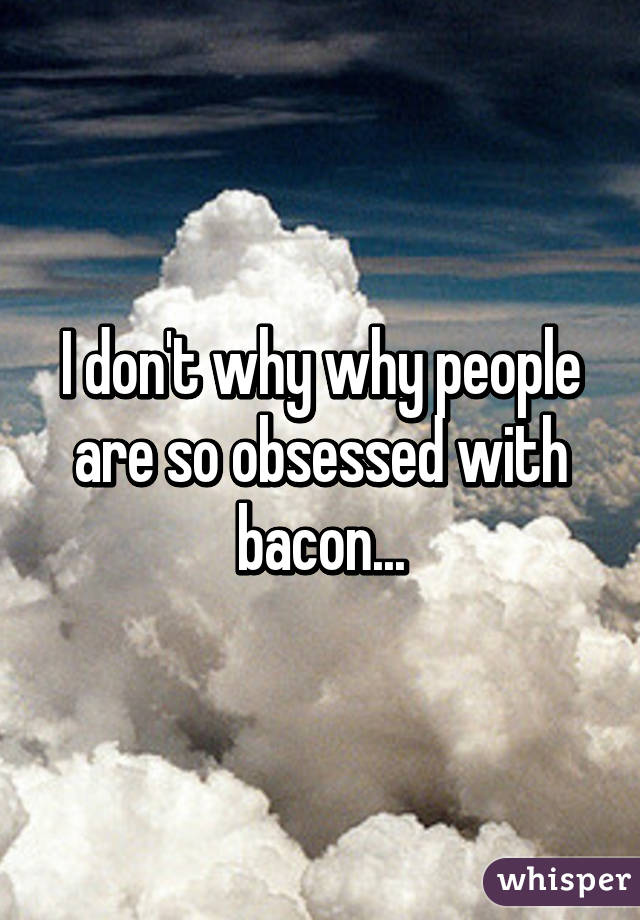 I don't why why people are so obsessed with bacon...