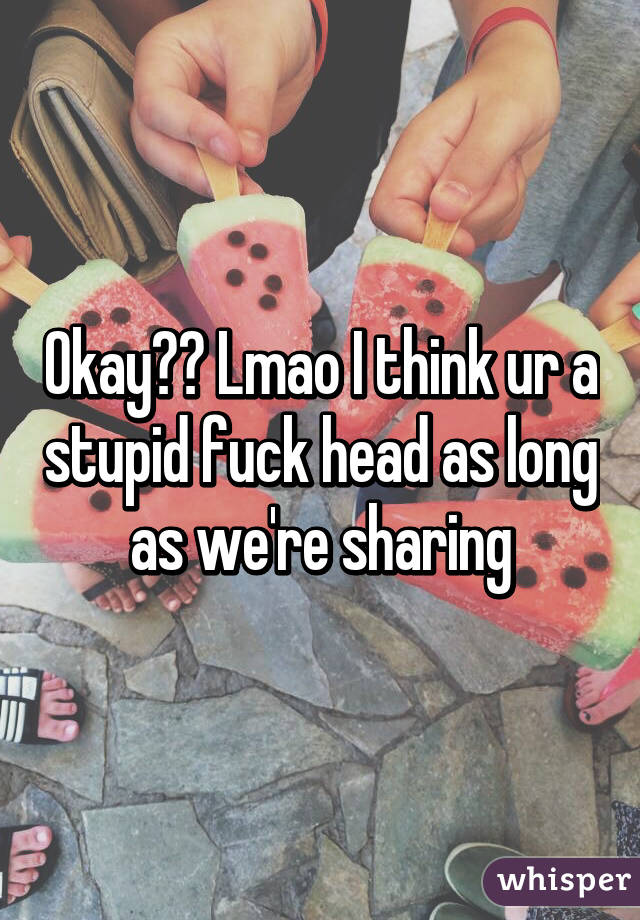 Okay?? Lmao I think ur a stupid fuck head as long as we're sharing