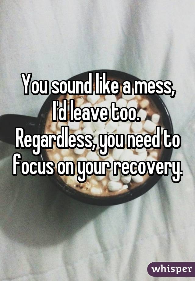 You sound like a mess, I'd leave too.  Regardless, you need to focus on your recovery. 