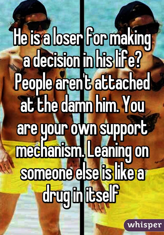 He is a loser for making a decision in his life? People aren't attached at the damn him. You are your own support mechanism. Leaning on someone else is like a drug in itself 