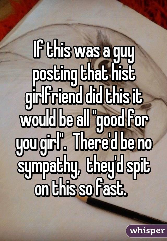 If this was a guy posting that hist girlfriend did this it would be all "good for you girl".  There'd be no sympathy,  they'd spit on this so fast.  