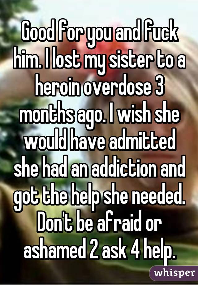 Good for you and fuck him. I lost my sister to a heroin overdose 3 months ago. I wish she would have admitted she had an addiction and got the help she needed. Don't be afraid or ashamed 2 ask 4 help.