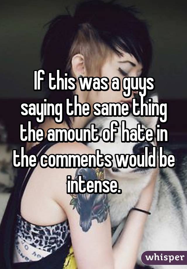 If this was a guys saying the same thing the amount of hate in the comments would be intense.