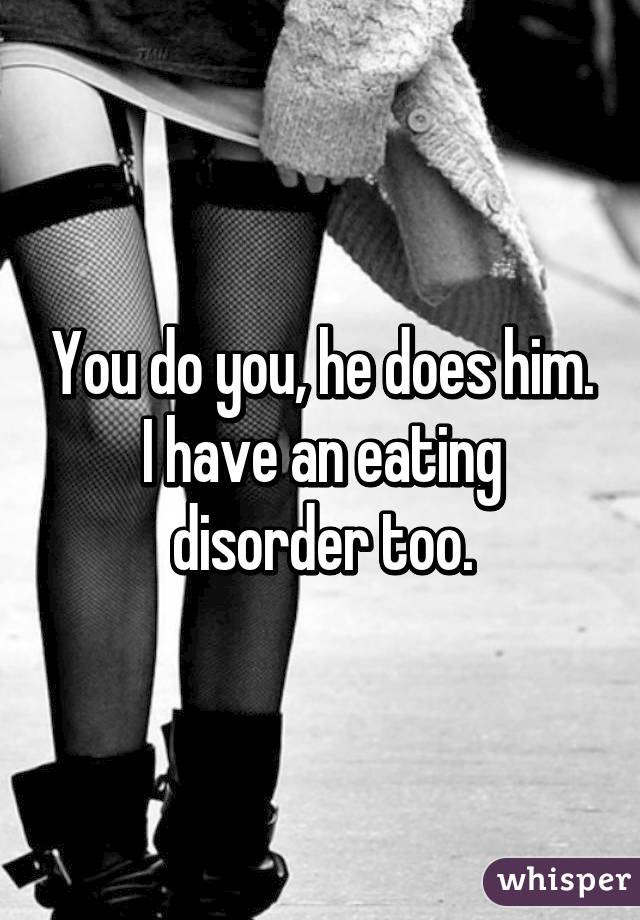 You do you, he does him.
I have an eating disorder too.