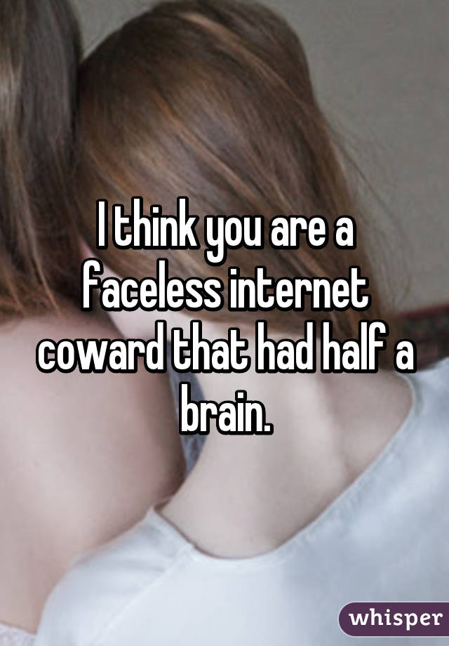 I think you are a faceless internet coward that had half a brain.