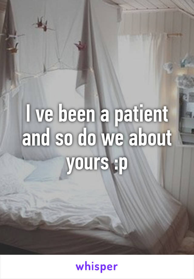 I ve been a patient and so do we about yours :p