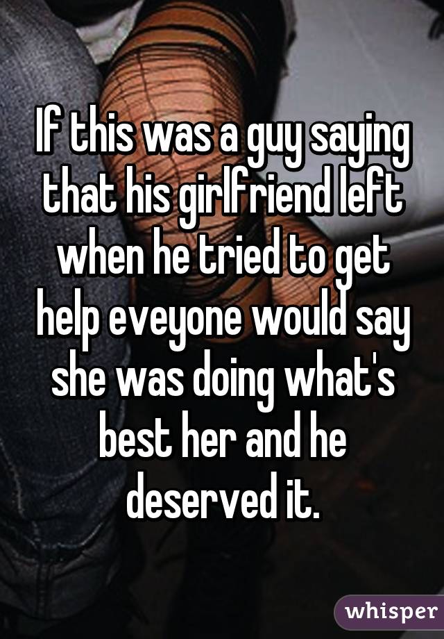 If this was a guy saying that his girlfriend left when he tried to get help eveyone would say she was doing what's best her and he deserved it.