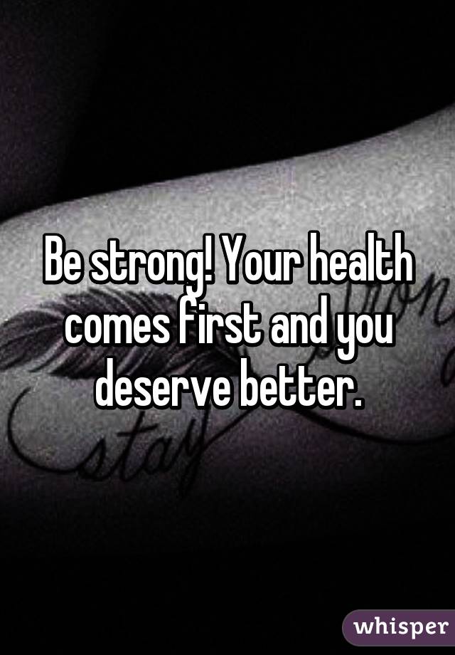 Be strong! Your health comes first and you deserve better.