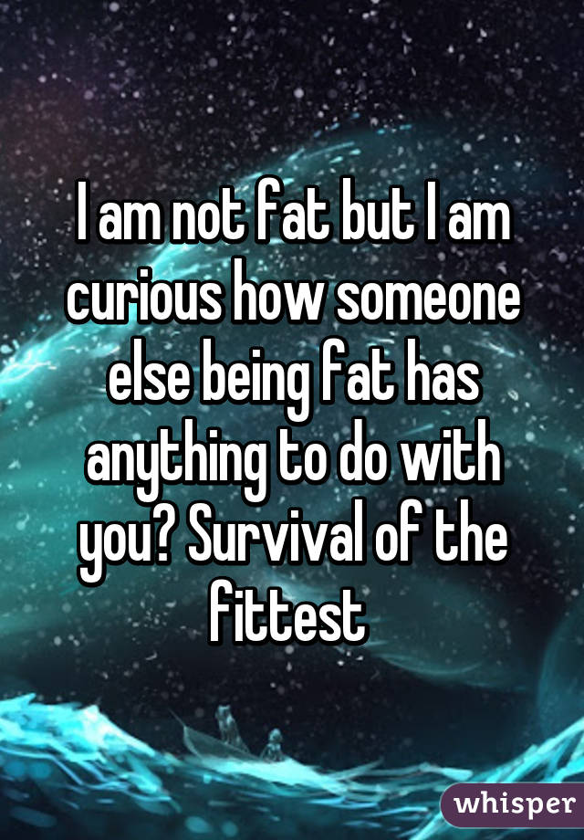 I am not fat but I am curious how someone else being fat has anything to do with you? Survival of the fittest 