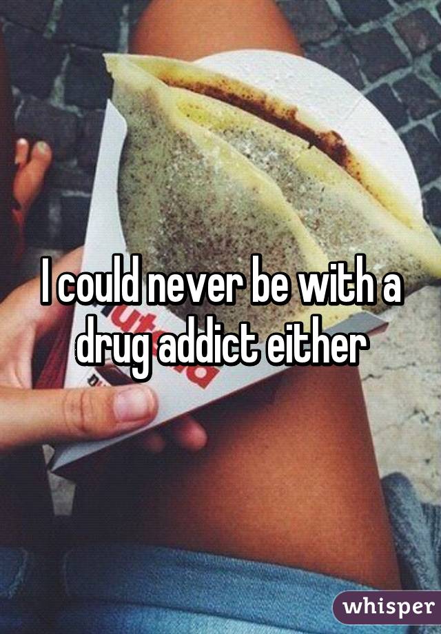 I could never be with a drug addict either