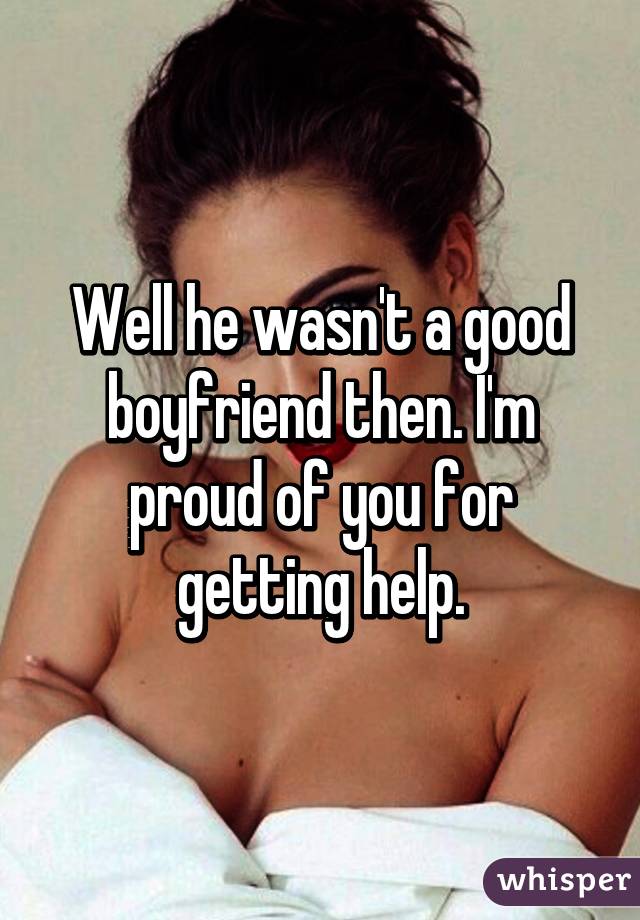 Well he wasn't a good boyfriend then. I'm proud of you for getting help.