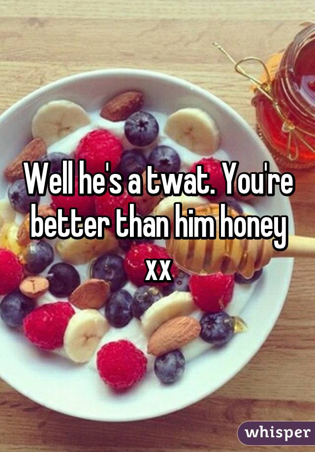 Well he's a twat. You're better than him honey xx