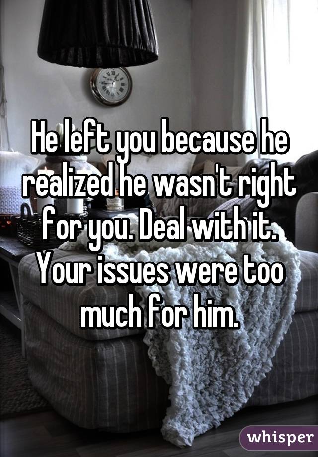 He left you because he realized he wasn't right for you. Deal with it. Your issues were too much for him.