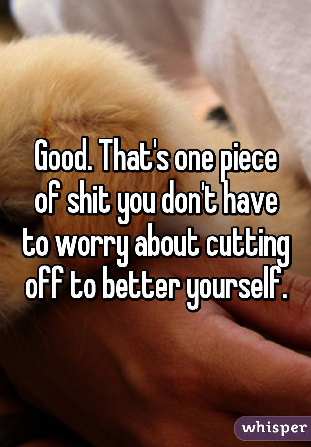 Good. That's one piece of shit you don't have to worry about cutting off to better yourself.