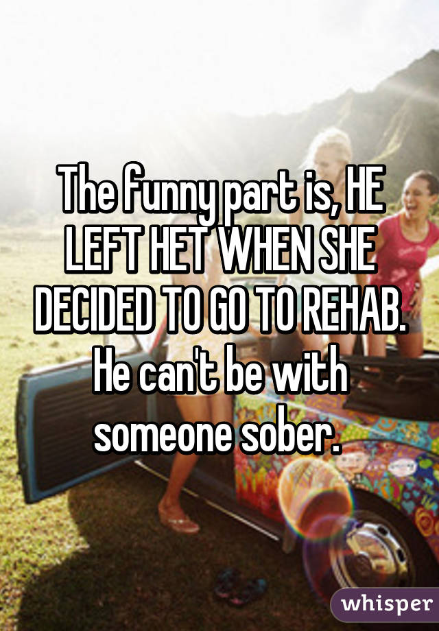 The funny part is, HE LEFT HET WHEN SHE DECIDED TO GO TO REHAB. He can't be with someone sober. 