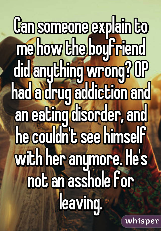 Can someone explain to me how the boyfriend did anything wrong? OP had a drug addiction and an eating disorder, and he couldn't see himself with her anymore. He's not an asshole for leaving.