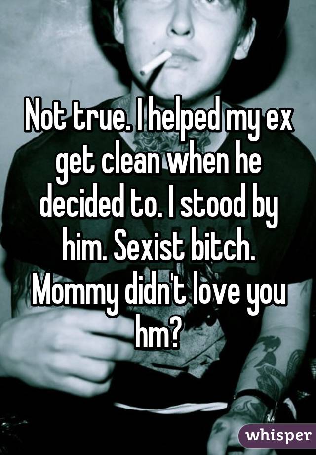 Not true. I helped my ex get clean when he decided to. I stood by him. Sexist bitch. Mommy didn't love you hm?